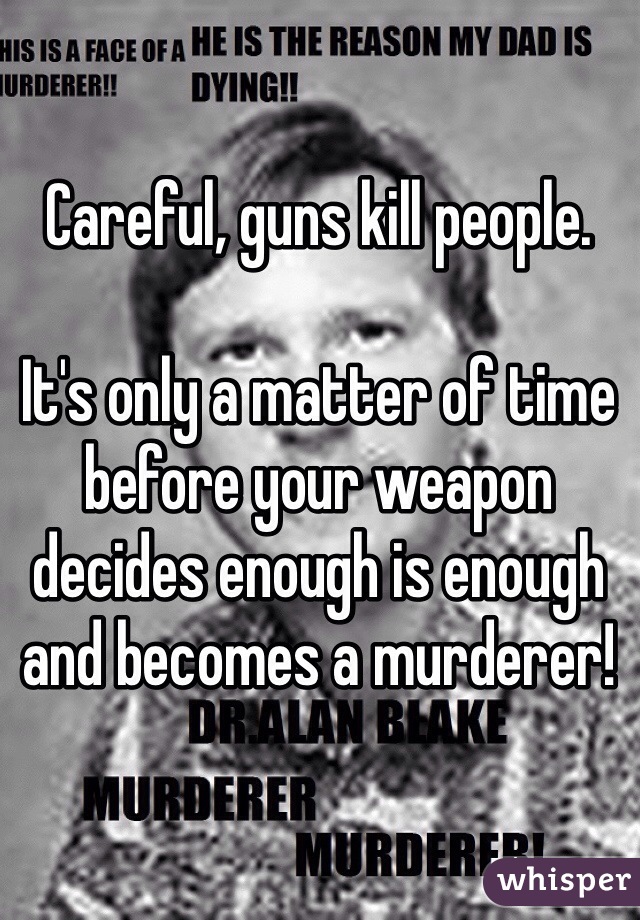 Careful, guns kill people.

It's only a matter of time before your weapon decides enough is enough and becomes a murderer!