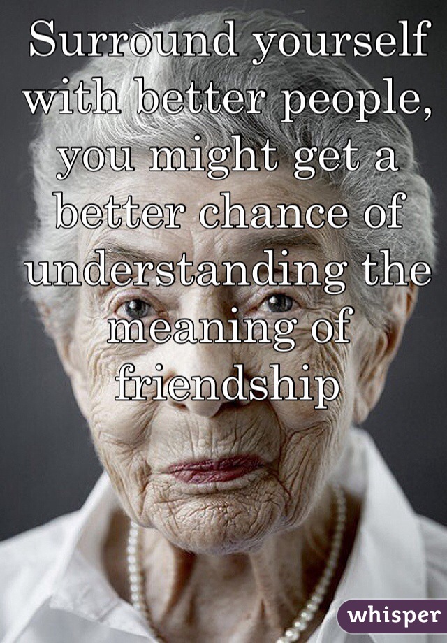 Surround yourself with better people, you might get a better chance of understanding the meaning of friendship