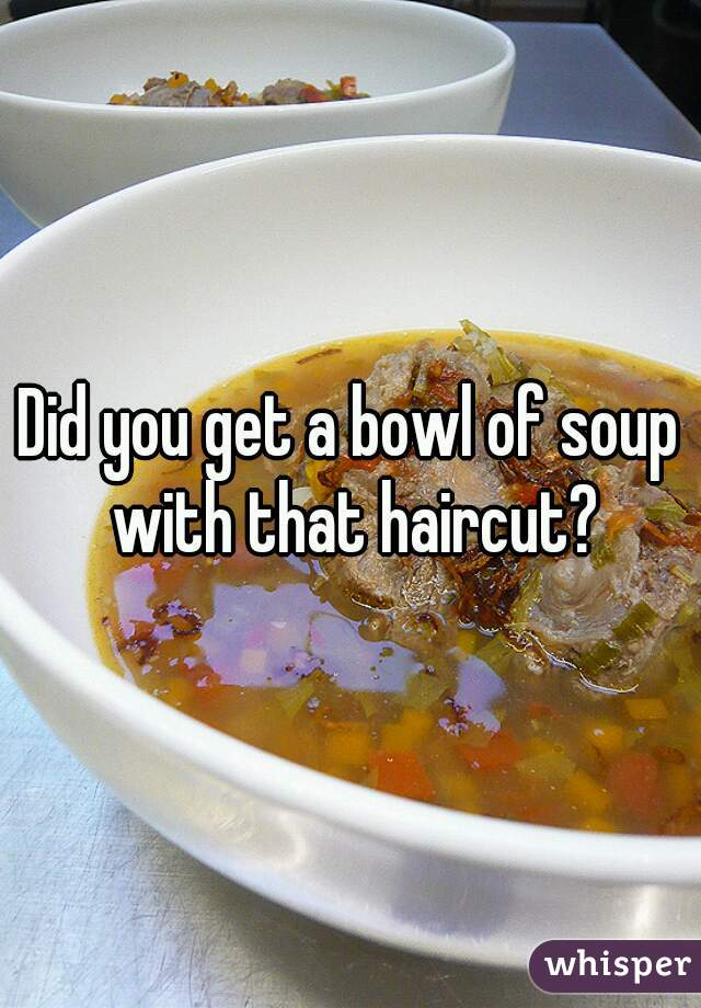 Did you get a bowl of soup with that haircut?