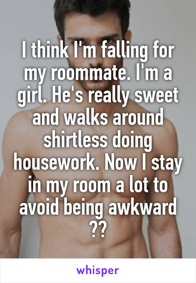 I think I'm falling for my roommate. I'm a girl. He's really sweet and walks around shirtless doing housework. Now I stay in my room a lot to avoid being awkward 💪😐