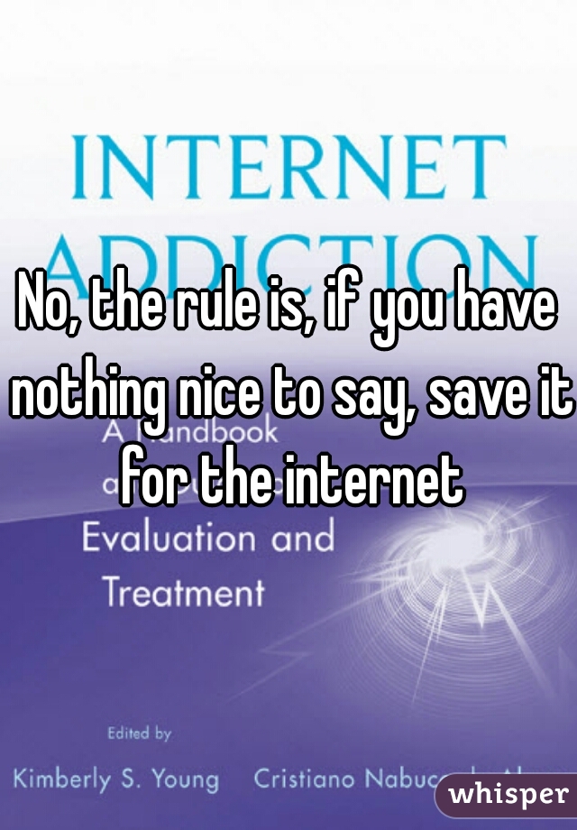 No, the rule is, if you have nothing nice to say, save it for the internet