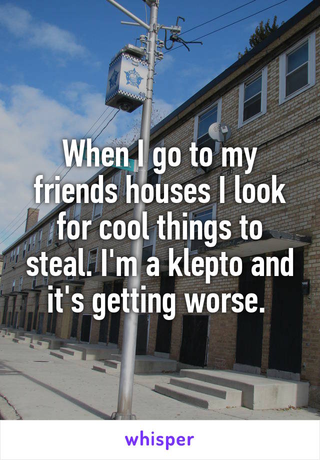 When I go to my friends houses I look for cool things to steal. I'm a klepto and it's getting worse. 