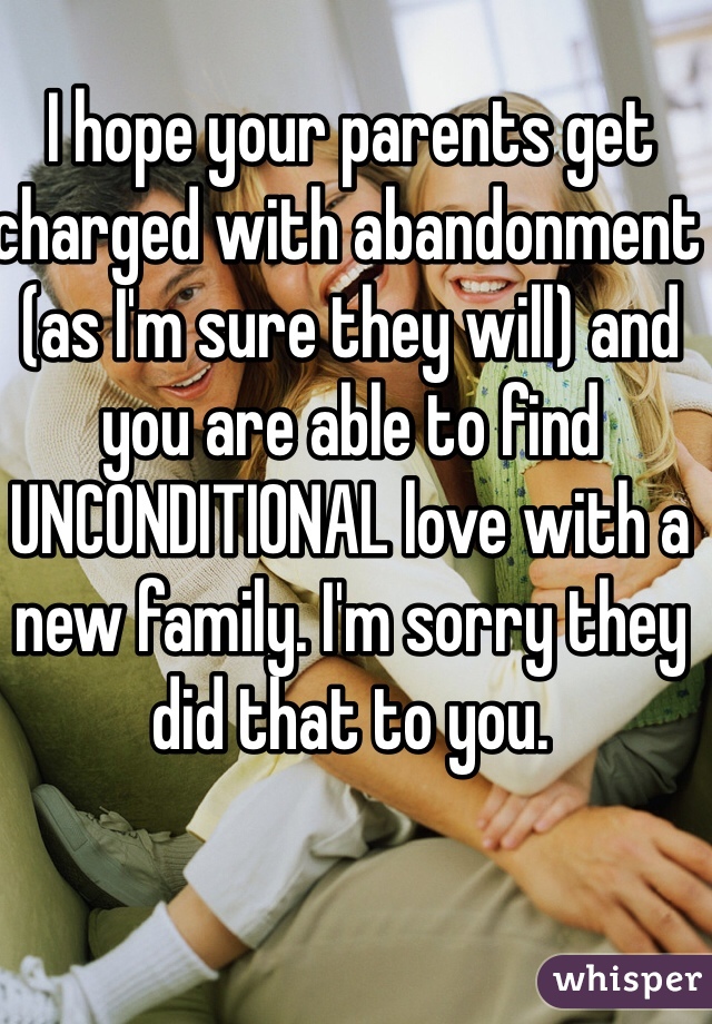 I hope your parents get charged with abandonment (as I'm sure they will) and you are able to find UNCONDITIONAL love with a new family. I'm sorry they did that to you.
