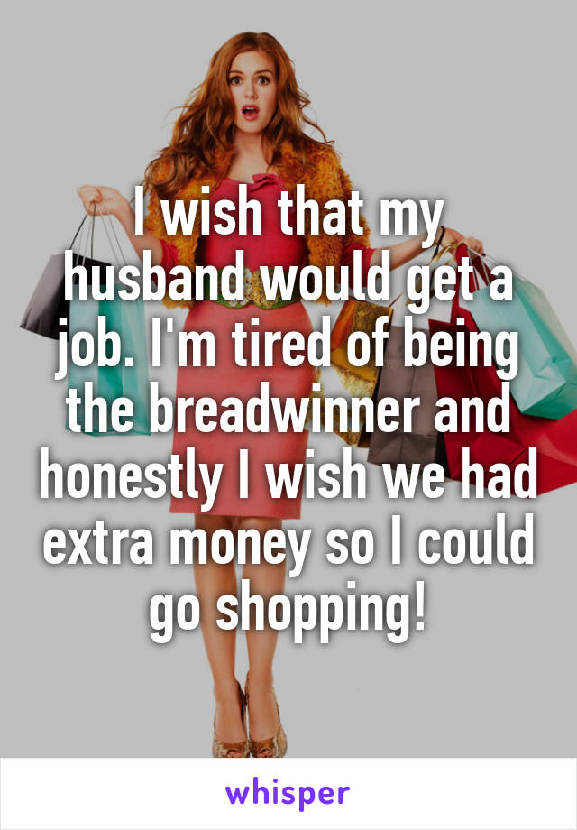 I wish that my husband would get a job. I'm tired of being the breadwinner and honestly I wish we had extra money so I could go shopping!
