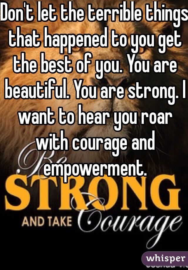 Don't let the terrible things that happened to you get the best of you. You are beautiful. You are strong. I want to hear you roar with courage and empowerment. 