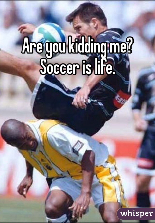 Are you kidding me? Soccer is life. 