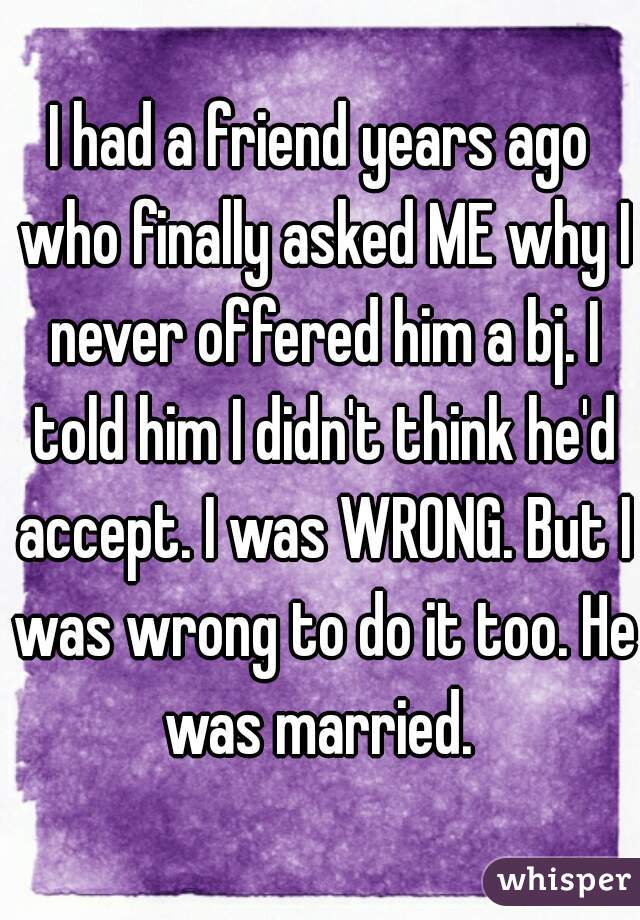I had a friend years ago who finally asked ME why I never offered him a bj. I told him I didn't think he'd accept. I was WRONG. But I was wrong to do it too. He was married. 