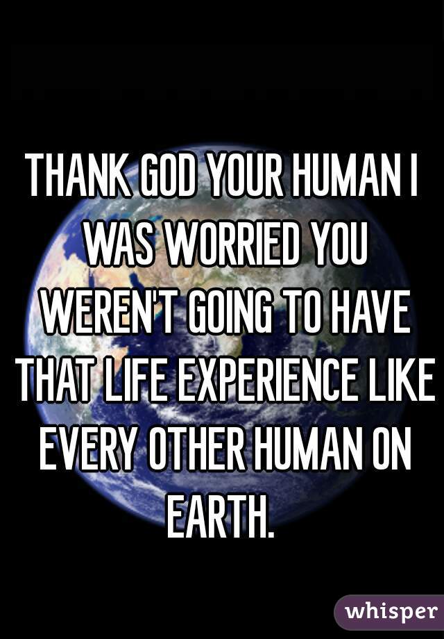 THANK GOD YOUR HUMAN I WAS WORRIED YOU WEREN'T GOING TO HAVE THAT LIFE EXPERIENCE LIKE EVERY OTHER HUMAN ON EARTH. 