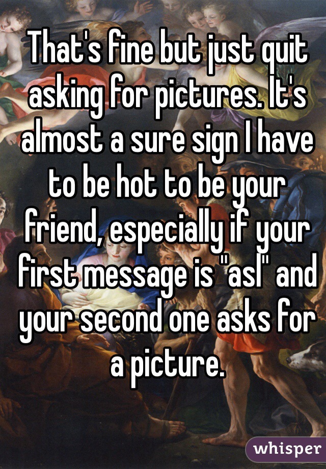 That's fine but just quit asking for pictures. It's almost a sure sign I have to be hot to be your friend, especially if your first message is "asl" and your second one asks for a picture.