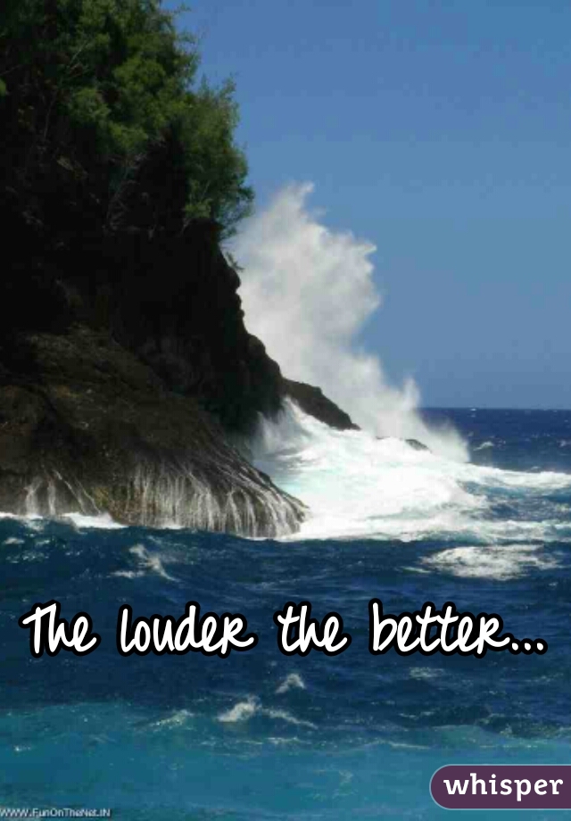 The louder the better...