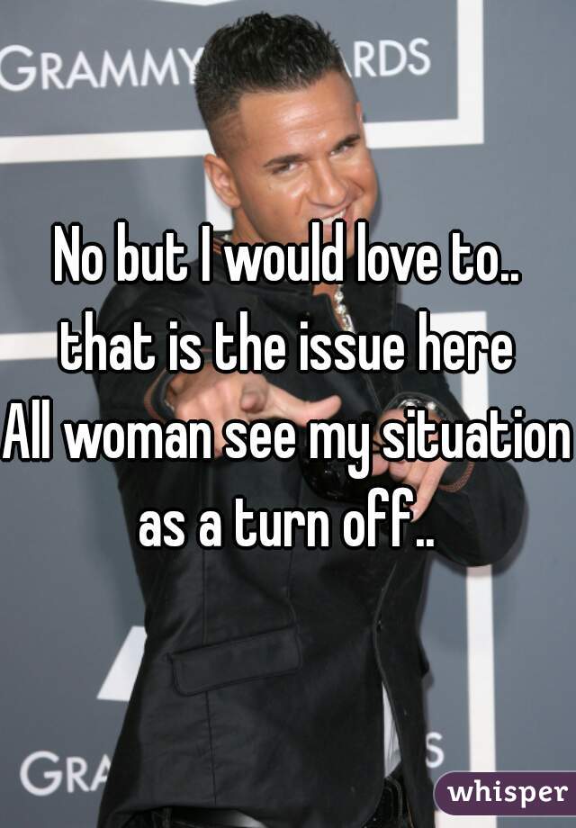 No but I would love to..
that is the issue here
All woman see my situation as a turn off.. 