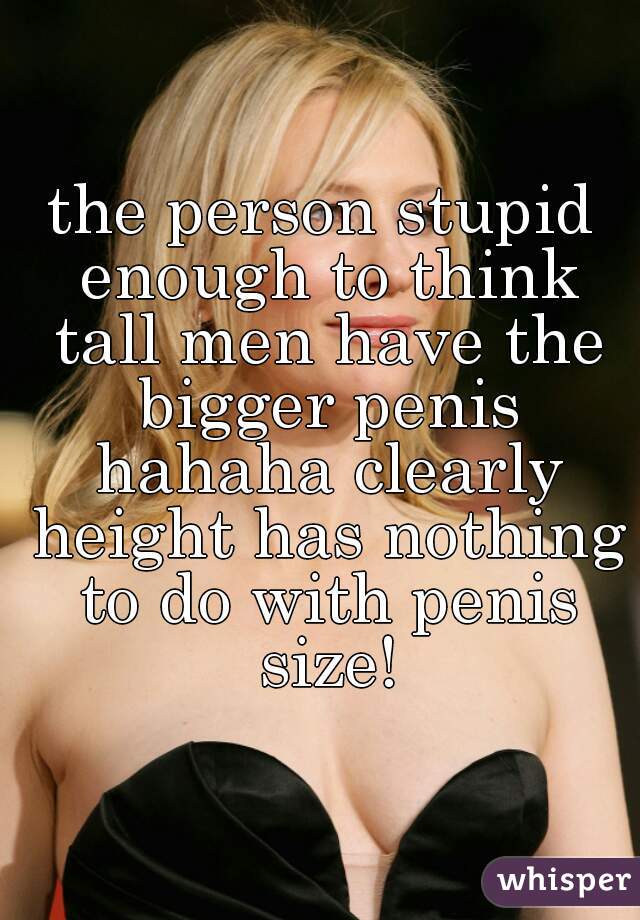 the person stupid enough to think tall men have the bigger penis hahaha clearly height has nothing to do with penis size!
