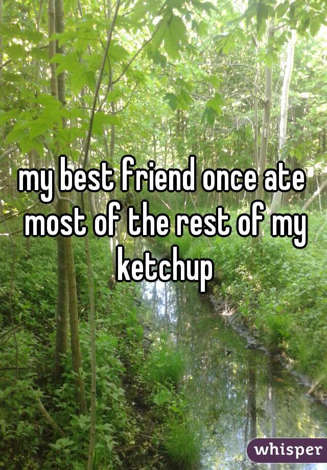 my best friend once ate most of the rest of my ketchup