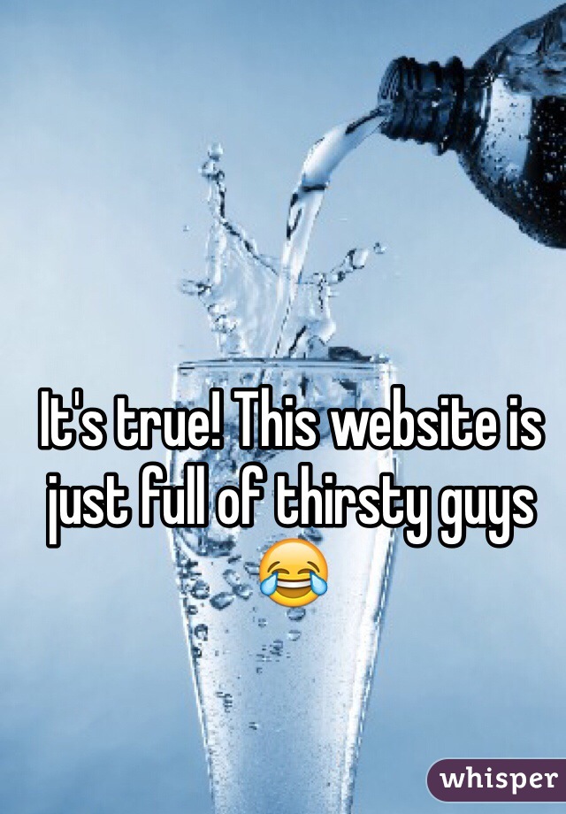 It's true! This website is just full of thirsty guys😂