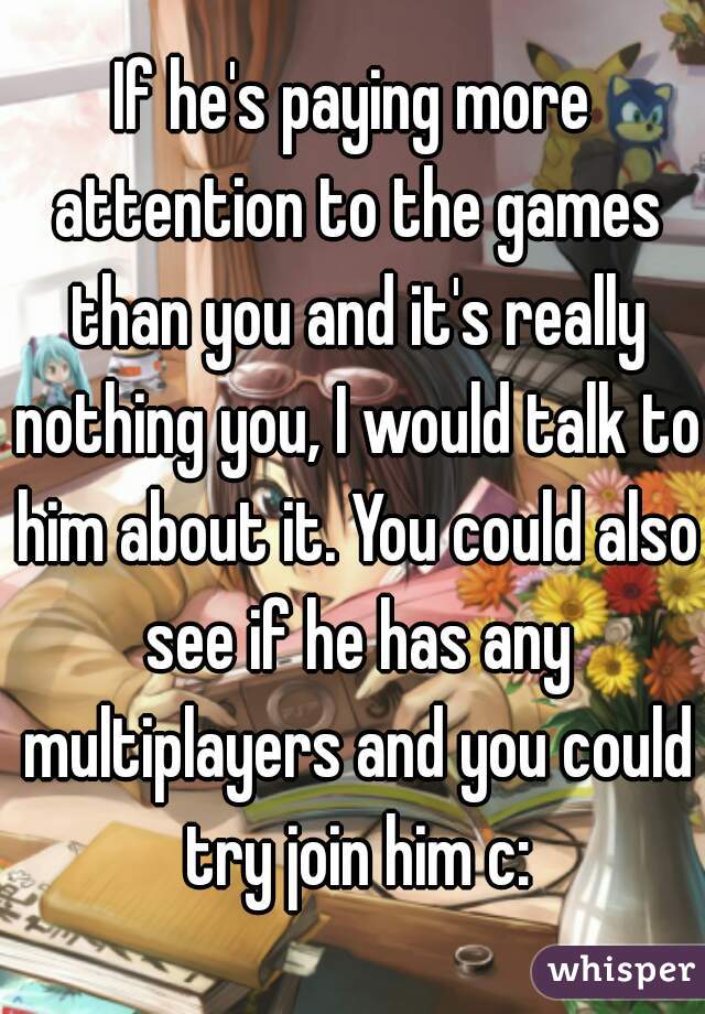 If he's paying more attention to the games than you and it's really nothing you, I would talk to him about it. You could also see if he has any multiplayers and you could try join him c: