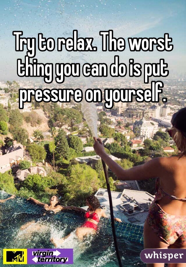 Try to relax. The worst thing you can do is put pressure on yourself. 