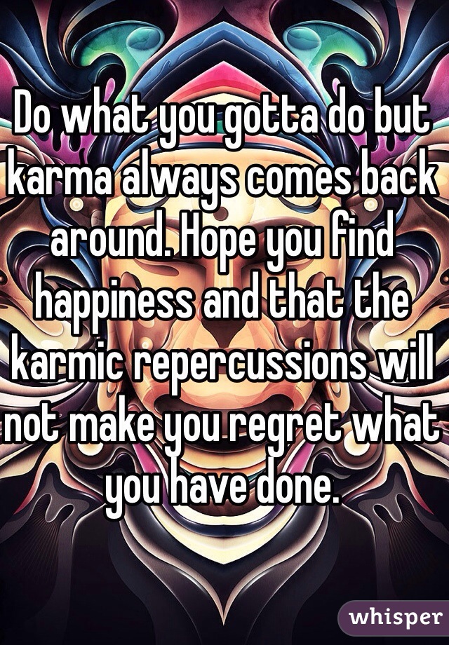 Do what you gotta do but karma always comes back around. Hope you find happiness and that the karmic repercussions will not make you regret what you have done. 