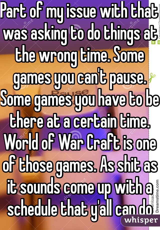 Part of my issue with that was asking to do things at the wrong time. Some games you can't pause. Some games you have to be there at a certain time. World of War Craft is one of those games. As shit as it sounds come up with a schedule that y'all can do something together. Or buy your own game and you won't even notice anymore. The Sims is a great game for girls. 