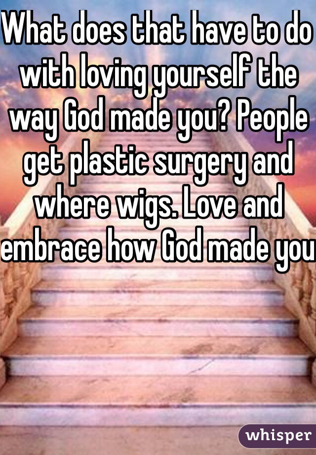 What does that have to do with loving yourself the way God made you? People get plastic surgery and where wigs. Love and embrace how God made you 