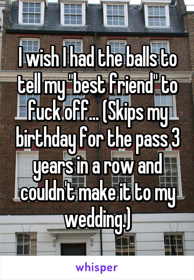 I wish I had the balls to tell my "best friend" to fuck off... (Skips my birthday for the pass 3 years in a row and couldn't make it to my wedding.)