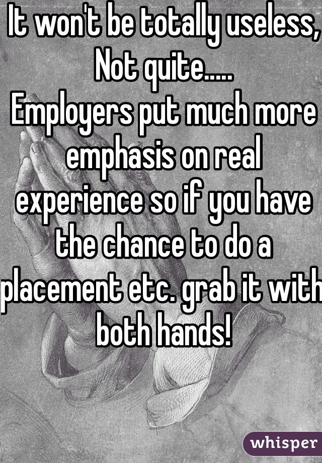 It won't be totally useless, 
Not quite.....
Employers put much more emphasis on real experience so if you have the chance to do a placement etc. grab it with both hands!