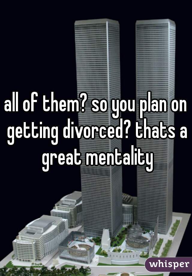 all of them? so you plan on getting divorced? thats a great mentality