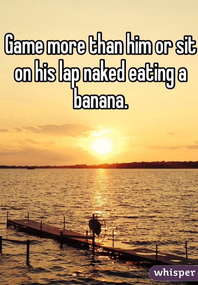 Game more than him or sit on his lap naked eating a banana.