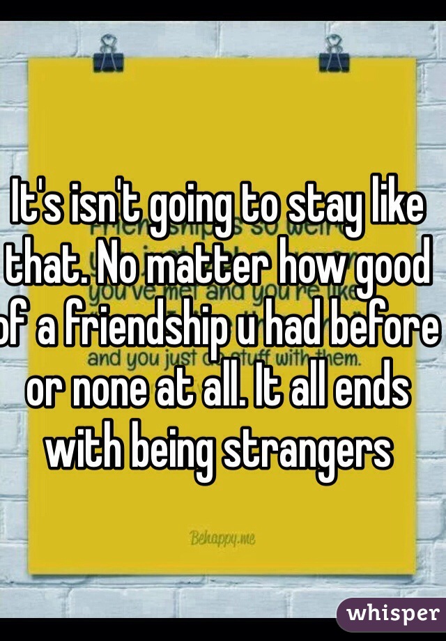 It's isn't going to stay like that. No matter how good of a friendship u had before or none at all. It all ends with being strangers 