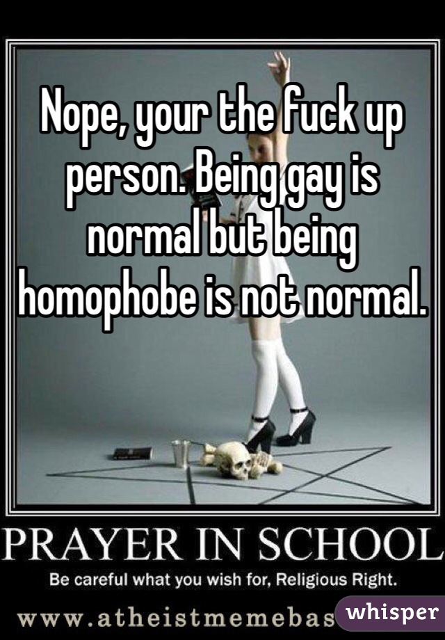 Nope, your the fuck up person. Being gay is normal but being homophobe is not normal. 