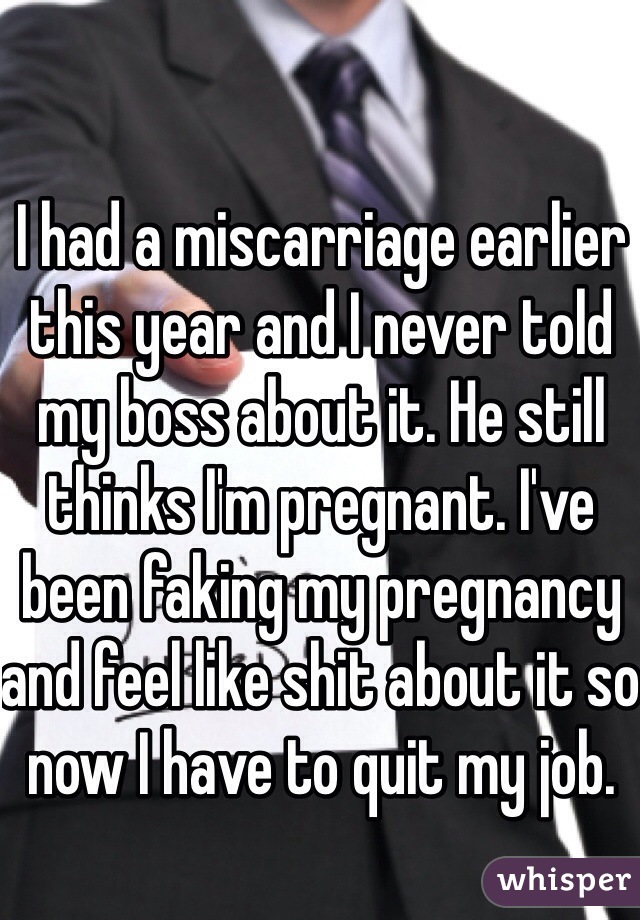 I had a miscarriage earlier this year and I never told my boss about it. He still thinks I'm pregnant. I've been faking my pregnancy and feel like shit about it so now I have to quit my job. 