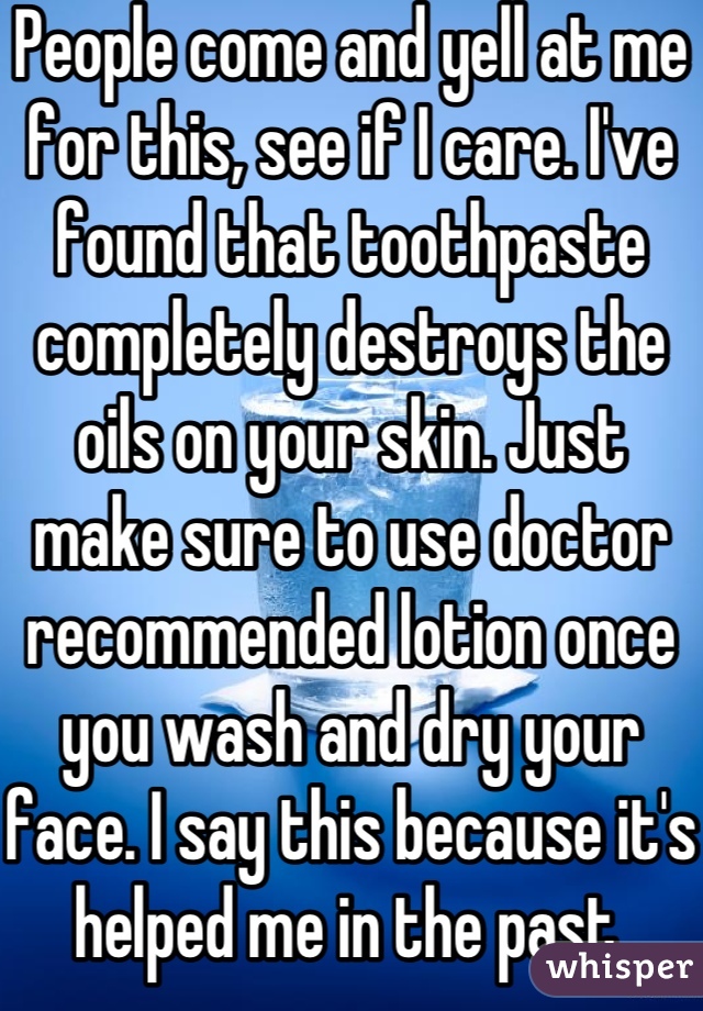 People come and yell at me for this, see if I care. I've found that toothpaste completely destroys the oils on your skin. Just make sure to use doctor recommended lotion once you wash and dry your face. I say this because it's helped me in the past.