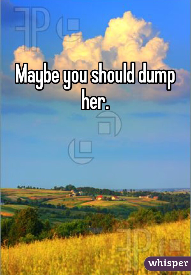 Maybe you should dump her.