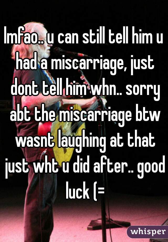 lmfao.. u can still tell him u had a miscarriage, just dont tell him whn.. sorry abt the miscarriage btw wasnt laughing at that just wht u did after.. good luck (=