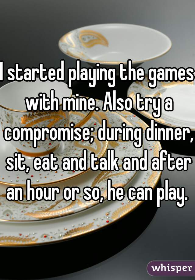 I started playing the games with mine. Also try a compromise; during dinner, sit, eat and talk and after an hour or so, he can play. 