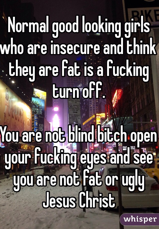 Normal good looking girls who are insecure and think they are fat is a fucking turn off. 

You are not blind bitch open your fucking eyes and see you are not fat or ugly Jesus Christ