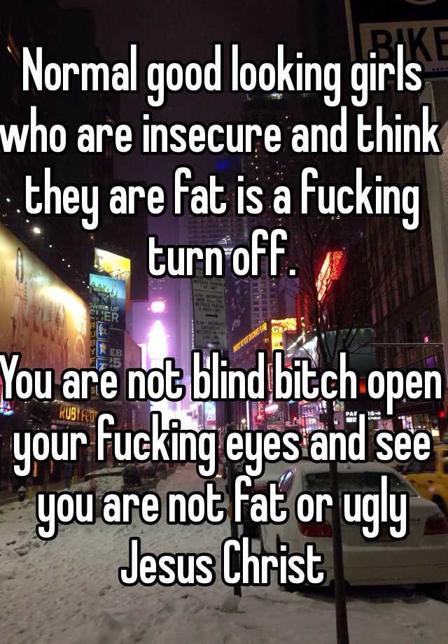 Normal good looking girls who are insecure and think they are fat is a fucking turn off. 

You are not blind bitch open your fucking eyes and see you are not fat or ugly Jesus Christ