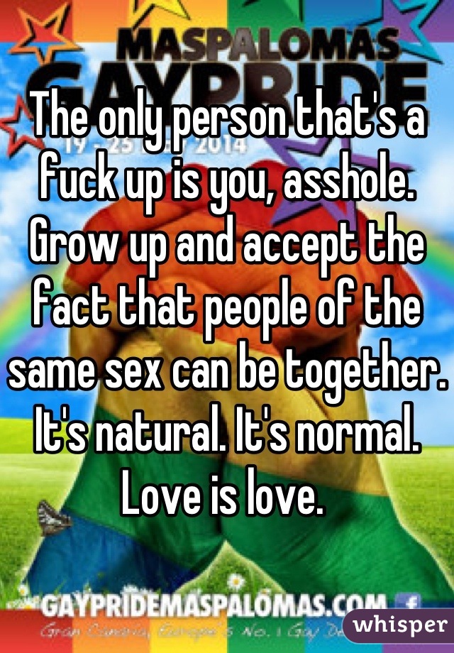 The only person that's a fuck up is you, asshole. Grow up and accept the fact that people of the same sex can be together. It's natural. It's normal. Love is love. 