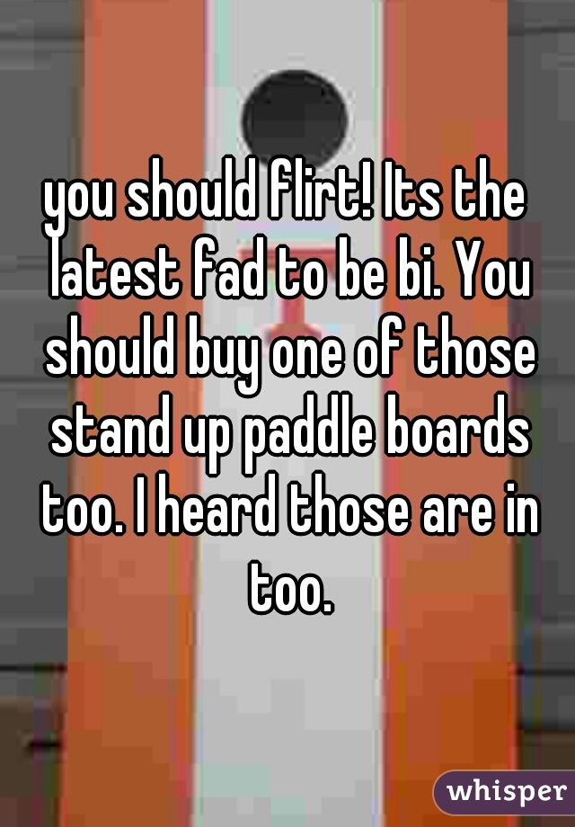 you should flirt! Its the latest fad to be bi. You should buy one of those stand up paddle boards too. I heard those are in too.