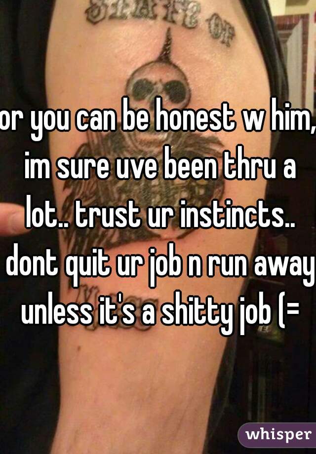 or you can be honest w him, im sure uve been thru a lot.. trust ur instincts.. dont quit ur job n run away unless it's a shitty job (=