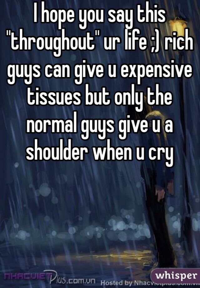 I hope you say this "throughout" ur life ;) rich guys can give u expensive tissues but only the normal guys give u a shoulder when u cry 