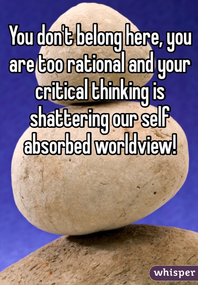 You don't belong here, you are too rational and your critical thinking is shattering our self absorbed worldview!
