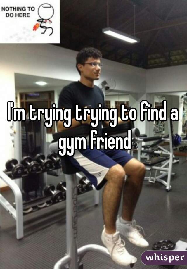 I'm trying trying to find a gym friend