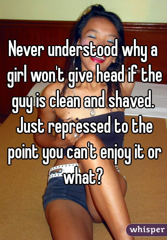 Never understood why a girl won't give head if the guy is clean and shaved.  Just repressed to the point you can't enjoy it or what? 
