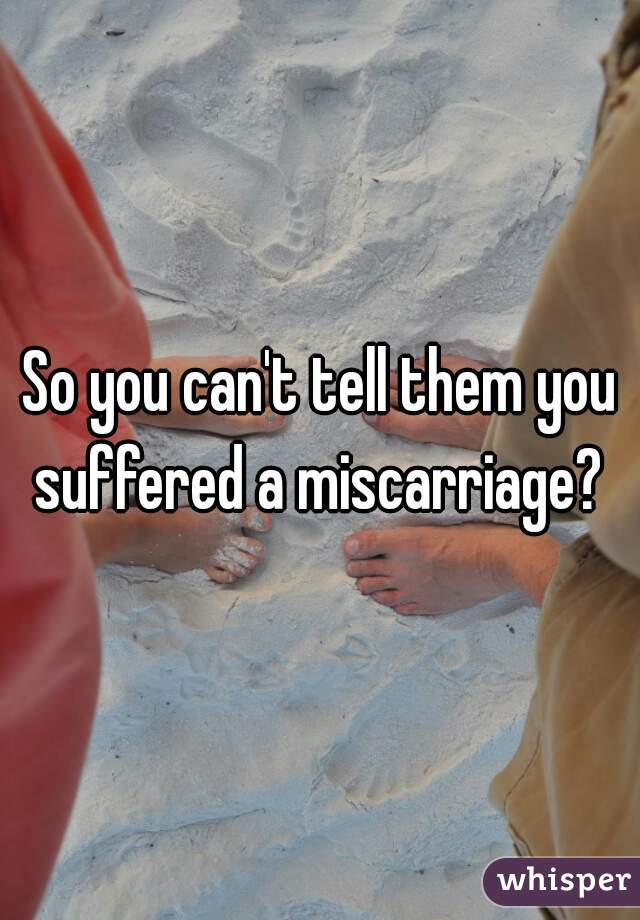 So you can't tell them you suffered a miscarriage? 