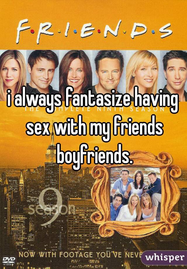i always fantasize having sex with my friends boyfriends.