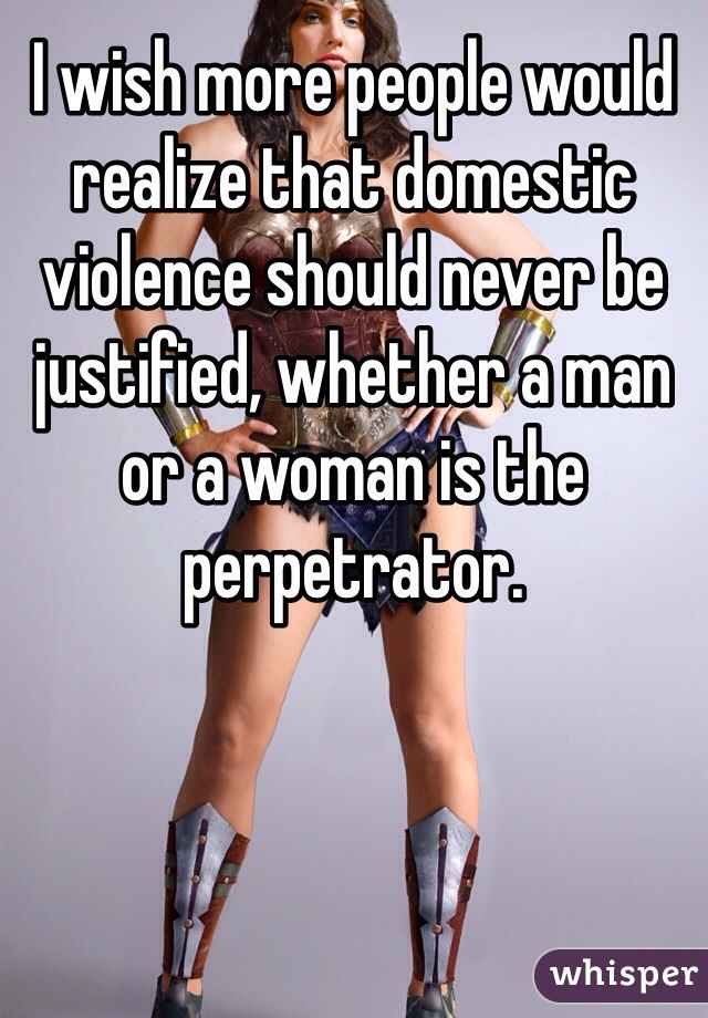 I wish more people would realize that domestic violence should never be justified, whether a man or a woman is the perpetrator. 
