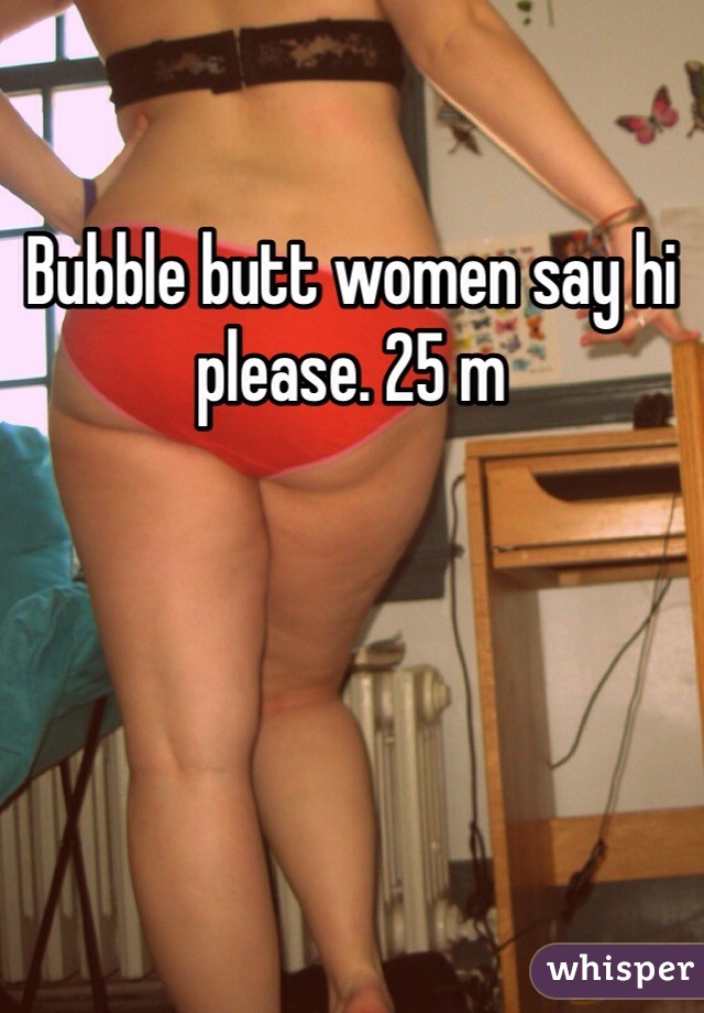 Bubble butt women say hi please. 25 m