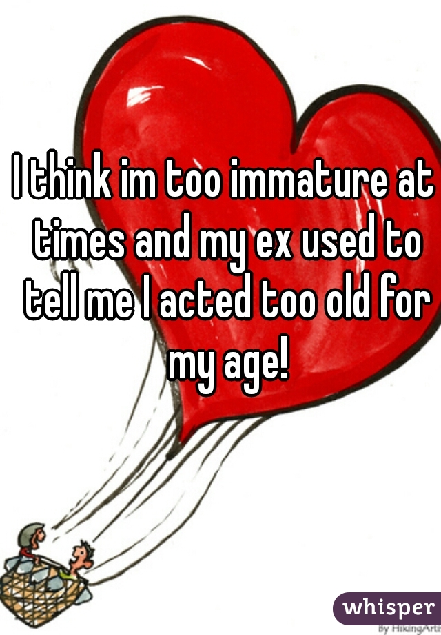 I think im too immature at times and my ex used to tell me I acted too old for my age!