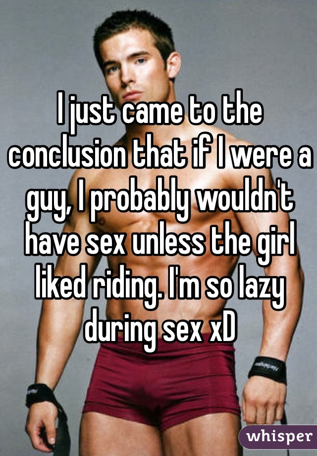I just came to the conclusion that if I were a guy, I probably wouldn't have sex unless the girl liked riding. I'm so lazy during sex xD
