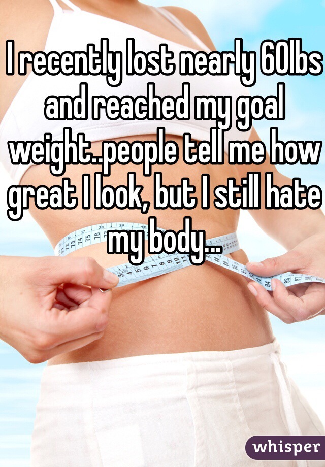 I recently lost nearly 60lbs and reached my goal weight..people tell me how great I look, but I still hate my body...